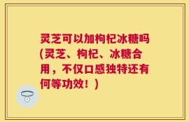 灵芝可以加枸杞冰糖吗(灵芝、枸杞、冰糖合用，不仅口感独特还有何等功效！)