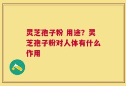灵芝孢子粉 用途？灵芝孢子粉对人体有什么作用