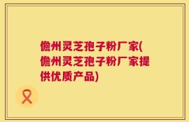 儋州灵芝孢子粉厂家(儋州灵芝孢子粉厂家提供优质产品)