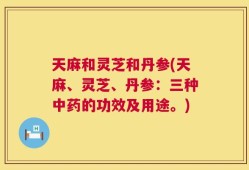天麻和灵芝和丹参(天麻、灵芝、丹参：三种中药的功效及用途。)