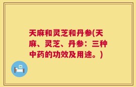 天麻和灵芝和丹参(天麻、灵芝、丹参：三种中药的功效及用途。)