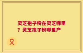 灵芝孢子粉在灵芝哪里？灵芝孢子粉哪里产