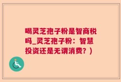 喝灵芝孢子粉是智商税吗_灵芝孢子粉：智慧投资还是无谓消费？)
