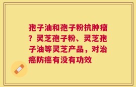 孢子油和孢子粉抗肿瘤？灵芝孢子粉、灵芝孢子油等灵芝产品，对治癌防癌有没有功效