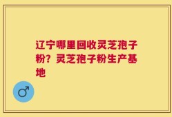 辽宁哪里回收灵芝孢子粉？灵芝孢子粉生产基地