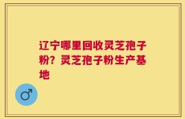 辽宁哪里回收灵芝孢子粉？灵芝孢子粉生产基地