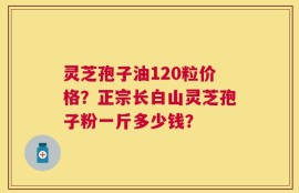 灵芝孢子油120粒价格？正宗长白山灵芝孢子粉一斤多少钱？