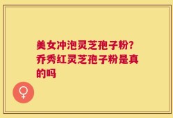 美女冲泡灵芝孢子粉？乔秀红灵芝孢子粉是真的吗
