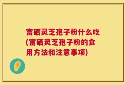 富硒灵芝孢子粉什么吃(富硒灵芝孢子粉的食用方法和注意事项)