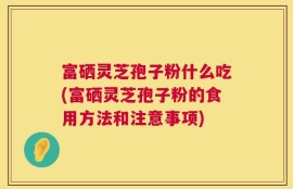 富硒灵芝孢子粉什么吃(富硒灵芝孢子粉的食用方法和注意事项)