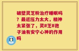 破壁灵芝粉治疗睡眠吗？最近压力太大，精神太紧张了，灵#芝#孢子油有安宁心神的作用吗