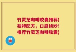 竹灵芝咖啡胶囊推荐(独特配方，口感绝妙！推荐竹灵芝咖啡胶囊)
