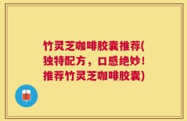 竹灵芝咖啡胶囊推荐(独特配方，口感绝妙！推荐竹灵芝咖啡胶囊)