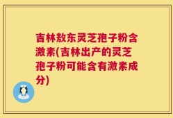 吉林敖东灵芝孢子粉含激素(吉林出产的灵芝孢子粉可能含有激素成分)
