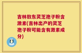 吉林敖东灵芝孢子粉含激素(吉林出产的灵芝孢子粉可能含有激素成分)