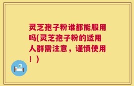 灵芝孢子粉谁都能服用吗(灵芝孢子粉的适用人群需注意，谨慎使用！)