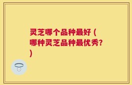 灵芝哪个品种最好 (哪种灵芝品种最优秀？)