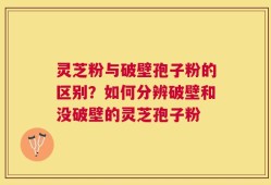 灵芝粉与破壁孢子粉的区别？如何分辨破壁和没破壁的灵芝孢子粉