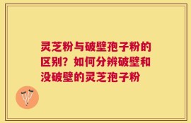 灵芝粉与破壁孢子粉的区别？如何分辨破壁和没破壁的灵芝孢子粉