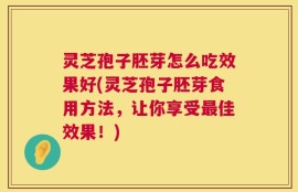 灵芝孢子胚芽怎么吃效果好(灵芝孢子胚芽食用方法，让你享受最佳效果！)