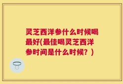 灵芝西洋参什么时候喝最好(最佳喝灵芝西洋参时间是什么时候？)