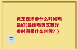 灵芝西洋参什么时候喝最好(最佳喝灵芝西洋参时间是什么时候？)