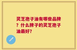 灵芝孢子油有哪些品牌？什么牌子的灵芝孢子油最好？