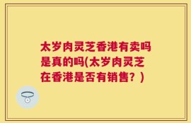 太岁肉灵芝香港有卖吗是真的吗(太岁肉灵芝在香港是否有销售？)
