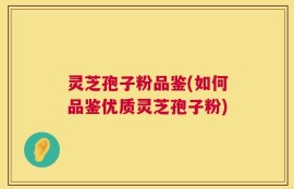 灵芝孢子粉品鉴(如何品鉴优质灵芝孢子粉)