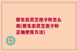 原生态灵芝孢子粉怎么用(原生态灵芝孢子粉正确使用方法)