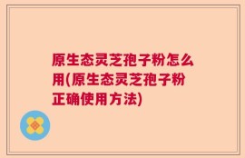 原生态灵芝孢子粉怎么用(原生态灵芝孢子粉正确使用方法)