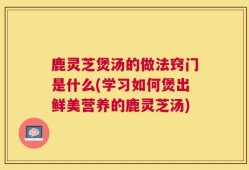 鹿灵芝煲汤的做法窍门是什么(学习如何煲出鲜美营养的鹿灵芝汤)
