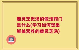鹿灵芝煲汤的做法窍门是什么(学习如何煲出鲜美营养的鹿灵芝汤)