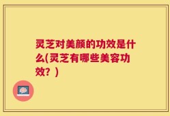 灵芝对美颜的功效是什么(灵芝有哪些美容功效？)