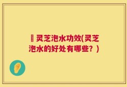 艼灵芝泡水功效(灵芝泡水的好处有哪些？)