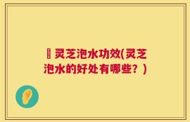 艼灵芝泡水功效(灵芝泡水的好处有哪些？)