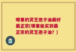 哪里的灵芝孢子油最好最正宗(哪里能买到最正宗的灵芝孢子油？)