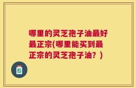 哪里的灵芝孢子油最好最正宗(哪里能买到最正宗的灵芝孢子油？)