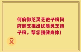 何府御芝灵芝孢子粉何府御芝推出优质灵芝孢子粉，帮您强健身体)