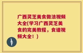 广西灵芝美食做法视频大全(学习广西灵芝美食的完美教程，食谱视频大全！)