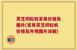 灵芝切粒机家用价格及图片(家用灵芝切粒机价格及外观图片详解)