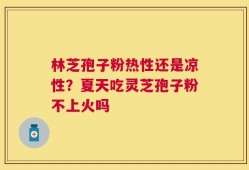 林芝孢子粉热性还是凉性？夏天吃灵芝孢子粉不上火吗