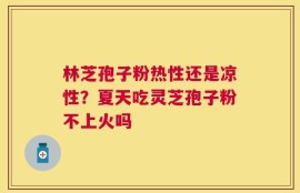 林芝孢子粉热性还是凉性？夏天吃灵芝孢子粉不上火吗