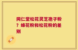 同仁堂松花灵芝孢子粉？蜂花粉和松花粉的差别