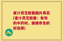 蜜汁灵芝胶囊图片真实(蜜汁灵芝胶囊：有效的中药材，健康养生的好选择)