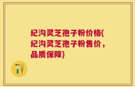 纪沟灵芝孢子粉价格(纪沟灵芝孢子粉售价，品质保障)