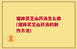 猪蹄灵芝山药汤怎么做(猪蹄灵芝山药汤的制作方法)