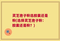 灵芝孢子粉选胶囊还是粉(选择灵芝孢子粉：胶囊还是粉？)