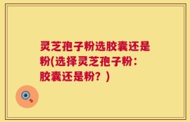 灵芝孢子粉选胶囊还是粉(选择灵芝孢子粉：胶囊还是粉？)