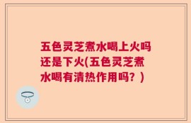 五色灵芝煮水喝上火吗还是下火(五色灵芝煮水喝有清热作用吗？)